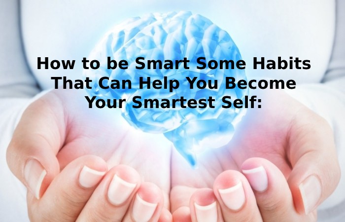 How to be Smart Some Habits That Can Help You Become Your Smartest Self_
